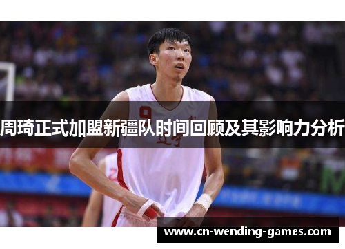 周琦正式加盟新疆队时间回顾及其影响力分析 周琦正式加盟新疆队时间回顾及其影响力分析
