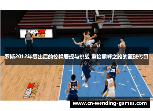 罗斯2012年复出后的惊艳表现与挑战 重拾巅峰之路的篮球传奇 罗斯2012年复出后的惊艳表现与挑战 重拾巅峰之路的篮球传奇