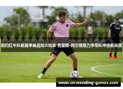 纽约红牛队新赛季备战如火如荼 克里斯·阿尔维斯力争带队冲击新高度 纽约红牛队新赛季备战如火如荼 克里斯·阿尔维斯力争带队冲击新高度