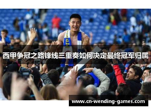 西甲争冠之路锋线三重奏如何决定最终冠军归属
