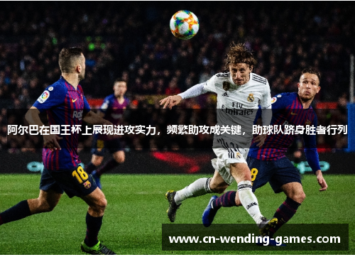 阿尔巴在国王杯上展现进攻实力，频繁助攻成关键，助球队跻身胜者行列