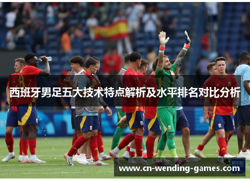 西班牙男足五大技术特点解析及水平排名对比分析 西班牙男足五大技术特点解析及水平排名对比分析