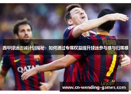 西甲球迷忠诚计划揭秘:如何通过专属权益提升球迷参与感与归属感 西甲球迷忠诚计划揭秘:如何通过专属权益提升球迷参与感与归属感