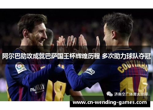 阿尔巴助攻成就巴萨国王杯辉煌历程 多次助力球队夺冠 阿尔巴助攻成就巴萨国王杯辉煌历程 多次助力球队夺冠