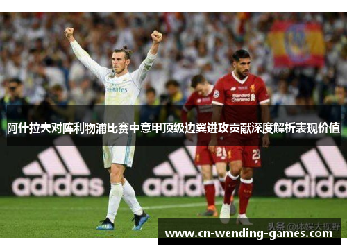 阿什拉夫对阵利物浦比赛中意甲顶级边翼进攻贡献深度解析表现价值