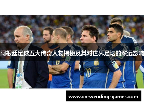 阿根廷足球五大传奇人物揭秘及其对世界足坛的深远影响 阿根廷足球五大传奇人物揭秘及其对世界足坛的深远影响
