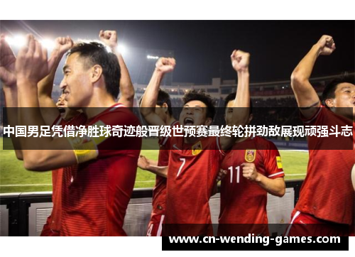中国男足凭借净胜球奇迹般晋级世预赛最终轮拼劲敌展现顽强斗志